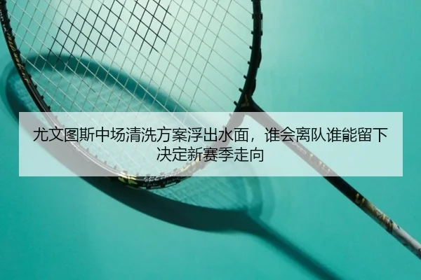 尤文图斯中场清洗方案浮出水面，谁会离队谁能留下决定新赛季走向